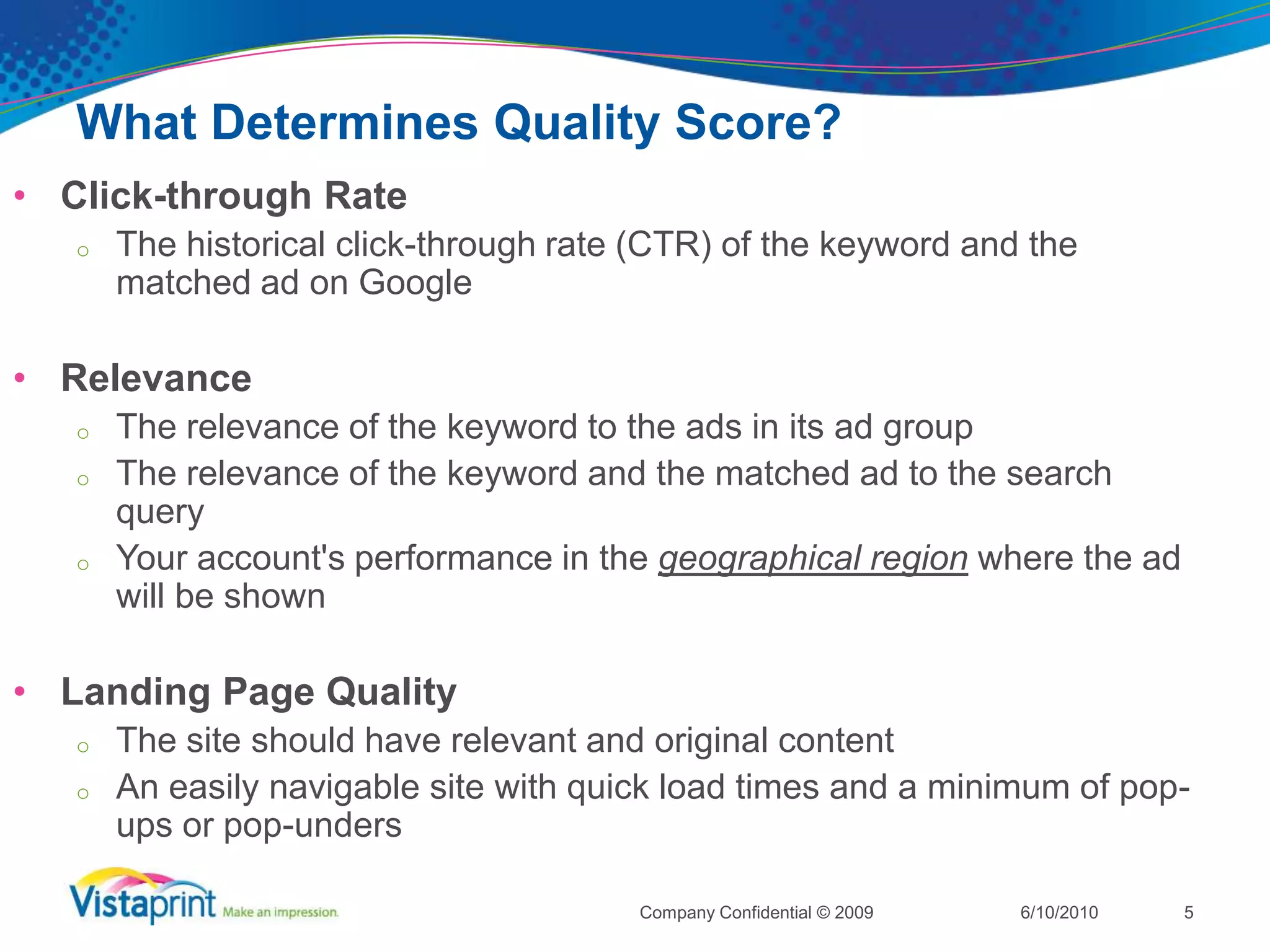 What Determines Quality Score?Click-through RateThe historical click-through rate (CTR) of the keyword and the matched ad on GoogleRelevanceThe relevance of the keyword to the ads in its ad groupThe relevance of the keyword and the matched ad to the search queryYour account's performance in the geographical region where the ad will be shownLanding Page QualityThe site should have relevant and original contentAn easily navigable site with quick load times and a minimum of pop-ups or pop-unders6/10/2010Company Confidential © 20095