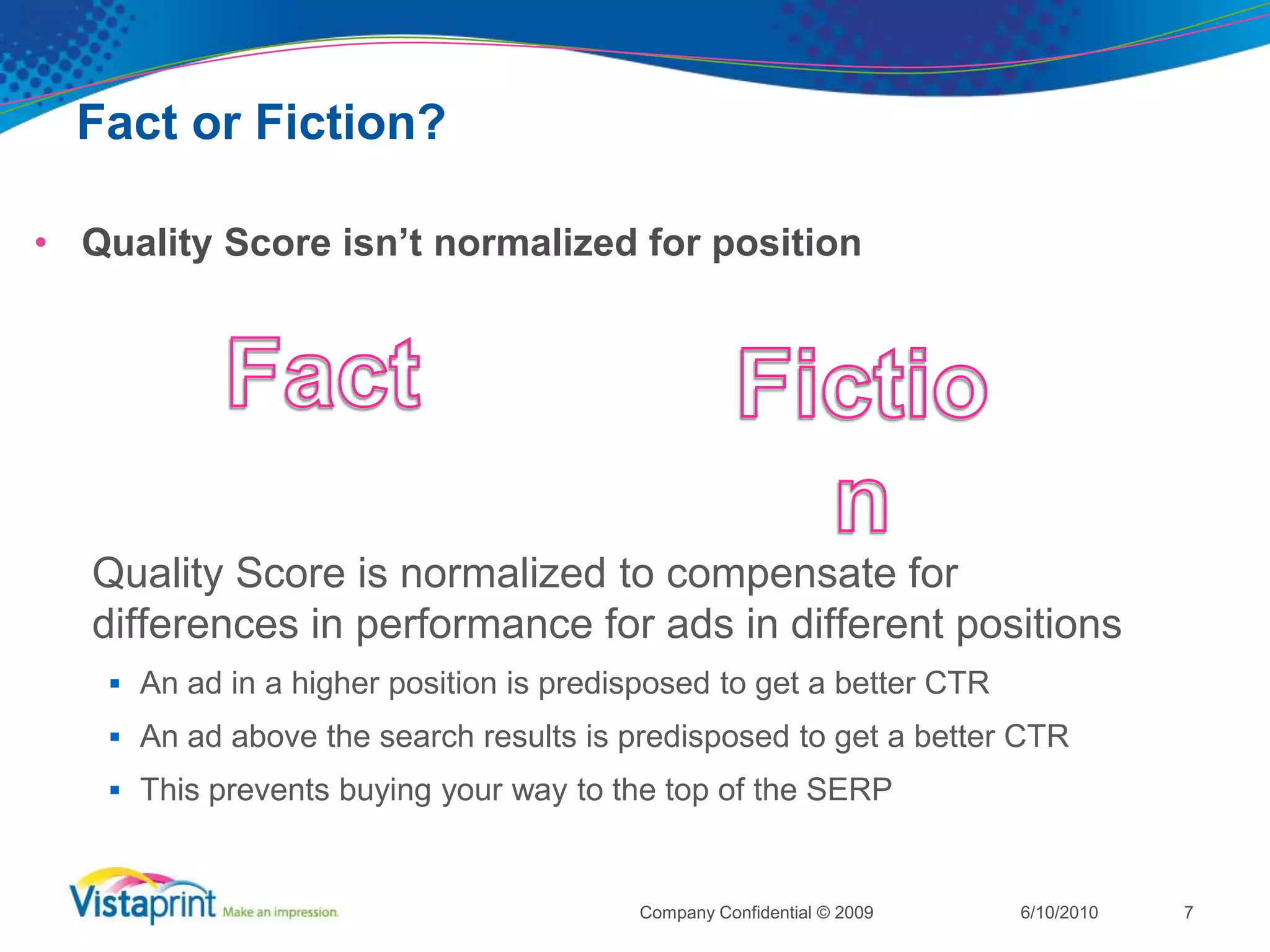 Fact or Fiction?Quality Score isn’t normalized for position6/10/2010Company Confidential © 20097FactFiction	Quality Score is normalized to compensate for differences in performance for ads in different positionsAn ad in a higher position is predisposed to get a better CTR