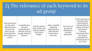 2) The relevance of each keyword to its
ad group
Your keywords
are the most
important part
of your ads,
these are the
keywords that
users will use to
search.
Carefully plan
all your
keywords first
with the help of
google adwords
planner
Look for where
more traffic you
will get and for
how much
budget
After carefully
doing the
planning then
add relevant
keywords to
your ads.
For every ad
group you
should give
relevant
keywords.
If the ad group is
food then give
food relevant
keywords.If ad
group is dessert
give dessert
relevant
keywords.Dont
use dessert
keywords for
food ad group or
vice versa
 