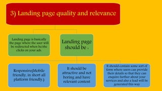 3) Landing page quality and relevance
Landing page is basically
the page where the user will
be redirected when he/she
clicks on your ads.
Landing page
should be :
Responsive(Mobile
friendly, in short all
platform friendly.)
It should be
attractive and not
boring and have
relevant content
It should contain some sort of
form where users can provide
their details so that they can
enquire further about your
services and also a lead will be
generated this way
 