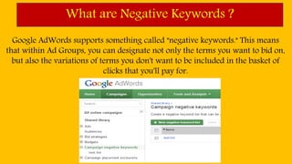 What are Negative Keywords ?
Google AdWords supports something called "negative keywords." This means
that within Ad Groups, you can designate not only the terms you want to bid on,
but also the variations of terms you don't want to be included in the basket of
clicks that you'll pay for.
 