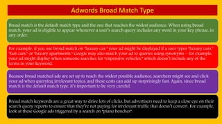 Adwords Broad Match Type
Broad match is the default match type and the one that reaches the widest audience. When using broad
match, your ad is eligible to appear whenever a user’s search query includes any word in your key phrase, in
any order.
For example, if you use broad match on "luxury car," your ad might be displayed if a user types "luxury cars,"
"fast cars," or "luxury apartments." Google may also match your ad to queries using synonyms – for example,
your ad might display when someone searches for “expensive vehicles,” which doesn’t include any of the
terms in your keyword.
Because broad matched ads are set up to reach the widest possible audience, searchers might see and click
your ad when querying irrelevant topics, and these costs can add up surprisingly fast. Again, since broad
match is the default match type, it’s important to be very careful.
Broad match keywords are a great way to drive lots of clicks, but advertisers need to keep a close eye on their
search query reports to ensure that they’re not paying for irrelevant traffic that doesn’t convert. For example,
look at these Google ads triggered by a search on “piano benches”:
 