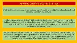 Adwords Modified Broad Match Type
Modified broad match can be viewed as a sort of middle ground between broad match and
the more restrictive match types.
It allows you to reach a similarly wide audience, but better control who sees your ad by
“locking” individual words in a key phrase using the “+” parameter. When you add the plus
sign in front of a term in your keyword, you’re telling Google that the search
query must include that term.
For instance, let’s say you enabled modified broad match in AdWords for the keyword “gel
batteries.” If you append the “+” parameter to the word “gel,” Google can only match your
ads to queries that include the word gel. If you append it to the word “batteries,” search
queries must include that word before you ad can enter the auction.
 