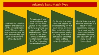 Adwords Exact Match Type
Exact match is the most
specific and restrictive
of the keyword match
types. With this match
type, users can only see
your ad when they type
your exact keyword
phrase by itself.
For example, if your
keyword phrase was
"black cocktail dress,"
your ad is only eligible
to show up when a user
searches for "black
cocktail dress" (those
words in that exact
order) and not for
"cocktail dress," "black
dress" or "expensive
black cocktail dress."
On the plus side, users
who click on your ad
when searching for that
exact phrase are more
likely to be interested in
your product or service,
so using exact match
can reduce unwanted
costs and keep
conversion rates high.
On the down side, you
will have less traffic as a
result of your
restrictions, because
these more specific
search queries have
lower search volume,
and you won’t get as
many overall
impressions.
 