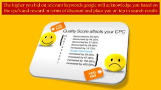 The higher you bid on relevant keywords google will acknowledge you based on
the cpc’s and reward in terms of discount and place you on top in search results
 