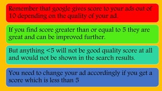 Remember that google gives score to your ads out of
10 depending on the quality of your ad.
If you find score greater than or equal to 5 they are
great and can be improved further.
But anything <5 will not be good quality score at all
and would not be shown in the search results.
You need to change your ad accordingly if you get a
score which is less than 5
 
