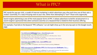 PPC stands for pay-per-click, a model of internet marketing in which advertisers pay a fee each time one of their ads is
clicked. Essentially, it’s a way of buying visits to your site, rather than attempting to “earn” those visits organically.
Search engine advertising is one of the most popular forms of PPC. It allows advertisers to bid for ad placement in a
search engine's sponsored links when someone searches on a keyword that is related to their business offering.
For example, if we bid on the keyword “PPC software,” our ad might show up in the very top spot on the Google results
page.
What is PPC?
 