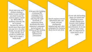 Every time your ad is
clicked, sending a
visitor to your website,
you have to pay the
search engine a small
fee. When PPC is
working correctly, the
fee is trivial,
because the visit is
worth more than what
you pay for it. In other
words, if we pay $3 for
a click, but the click
results in a $300 sale,
then we’ve made a
hefty profit.
A lot goes into building
a winning PPC
campaign: from
researching and
selecting the right
keywords, to
organizing those
keywords into well-
organized campaigns
and ad groups, to
setting up PPC landing
pages that are
optimized for
conversions.
Search engines reward
advertisers who can
create relevant,
intelligently
targeted pay-per-click
campaigns by charging
them less for ad clicks.
If your ads and landing
pages are useful and
satisfying to users,
Google charges you
less per click, leading
to higher profits for
your business. So if you
want to start using
PPC, it’s important to
learn how to do it
right.
 