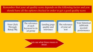 Remember that your ad quality score depends on the following factor and you
should have all the options checked in order to get a good quality score
Your Click
Through
Rate(CTR)
The relevance
of each
keyword to its
ad group
Landing page
quality and
relevance
The relevance
of your ad
text
Your historical
AdWords
account
performance
Lets see what these means in
detail.
 