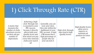 1) Click Through Rate (CTR)
A metric that
measures the
number of clicks
advertisers receive
on their ads per
number of
impressions.
Achieving a high
click-through rate
is essential to your
PPC success,
because it directly
affects both your
Quality Score and
how much you pay
every time someone
clicks your search
ad
Generally, you can
view your click-
thru rate within the
dashboard of your
PPC account. A high
CTR means that a
high percentage of
people who see
your ad click it.
High click-through
rates lead to high
Quality Scores.
High Quality Scores
allow you to
improve or
maintain ad
position for lower
costs.
 
