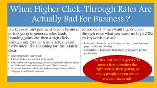 When Higher Click-Through Rates Are
Actually Bad For Business ?
If a keyword isn't pertinent to your business
or isn't going to generate sales, leads,
branding gains, etc. then a high click-
through rate for that term is actually bad
for business. The reasoning for this is fairly
clear:
• You're paying for every click.
• A lot of clicks generate a lot of ad spend.
• Some times you're generating clicks on keywords that are priced
too high, and won't turn a profit even if they convert.
• Irrelevant terms and clicks are just spending money without
bringing in additional business.
So you don't always want higher click-
through rates: what you want are high CTRs
on keywords that are:
• Relevant - Have to do with your ad text, your landing
page, and your offering.
• Affordable - Keywords that aren't going to be profit-
prohibitive.
So, in a nut shell, a good CTR
means first targeting the
right words, then getting as
many people as you can to
click on those ads.
 