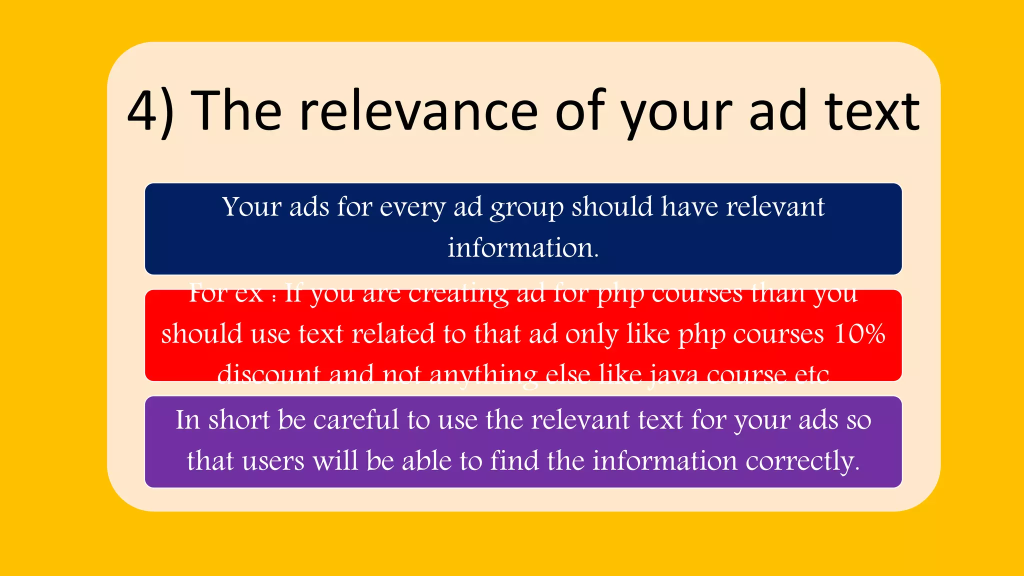 4) The relevance of your ad text
Your ads for every ad group should have relevant
information.
For ex : If you are creating ad for php courses than you
should use text related to that ad only like php courses 10%
discount and not anything else like java course etc
In short be careful to use the relevant text for your ads so
that users will be able to find the information correctly.
 