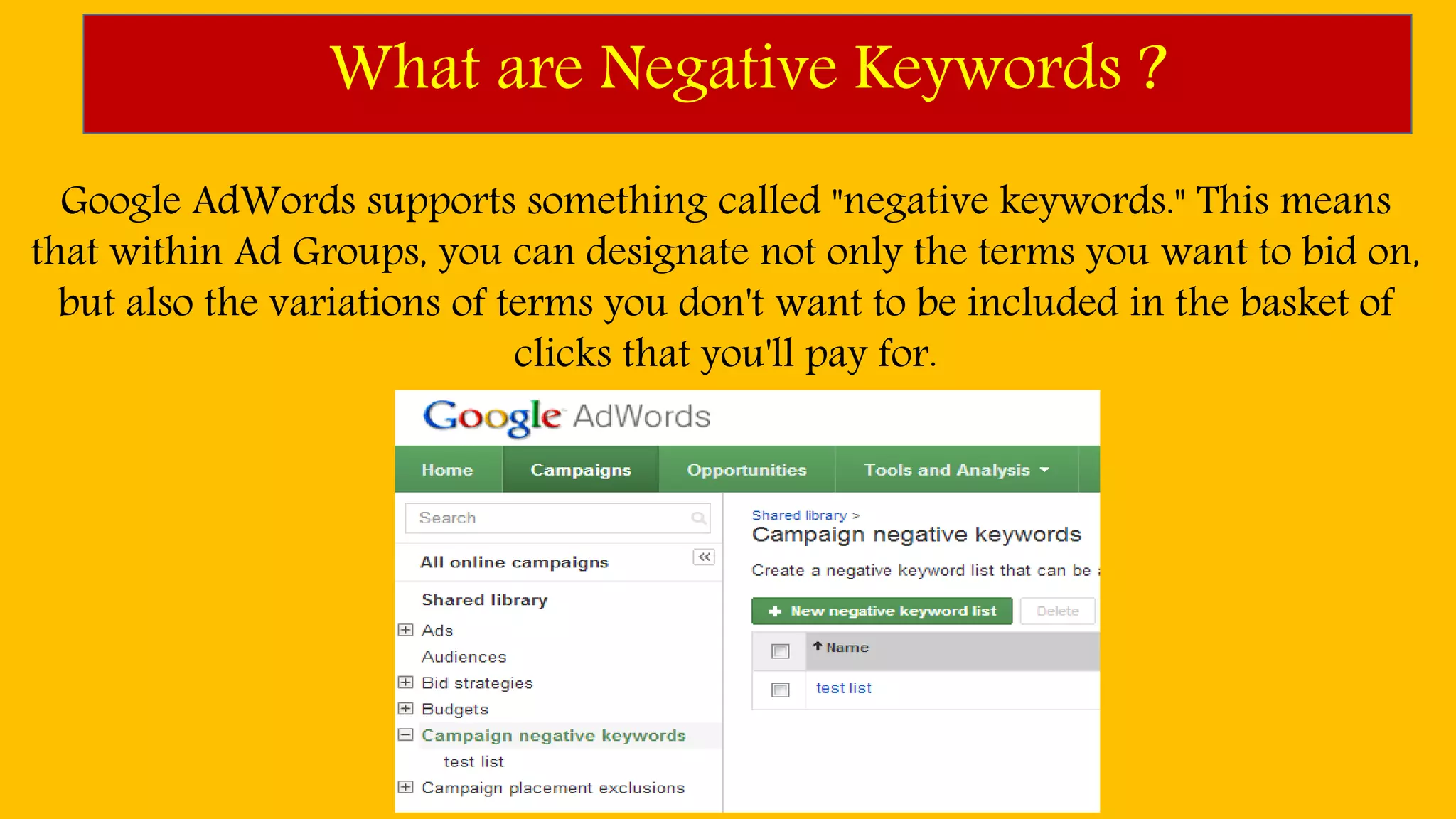 What are Negative Keywords ?
Google AdWords supports something called "negative keywords." This means
that within Ad Groups, you can designate not only the terms you want to bid on,
but also the variations of terms you don't want to be included in the basket of
clicks that you'll pay for.
 