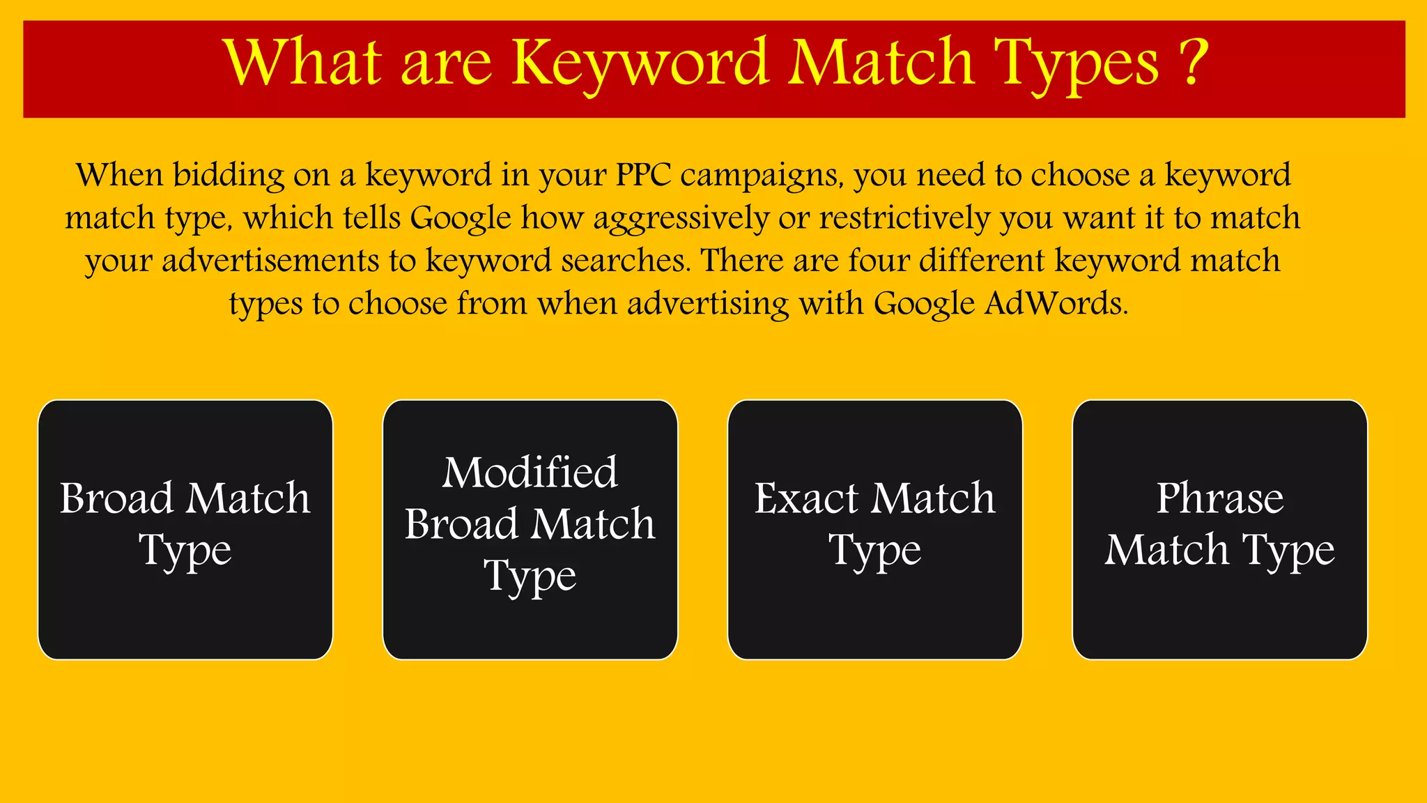 What are Keyword Match Types ?
When bidding on a keyword in your PPC campaigns, you need to choose a keyword
match type, which tells Google how aggressively or restrictively you want it to match
your advertisements to keyword searches. There are four different keyword match
types to choose from when advertising with Google AdWords.
Broad Match
Type
Modified
Broad Match
Type
Exact Match
Type
Phrase
Match Type
 