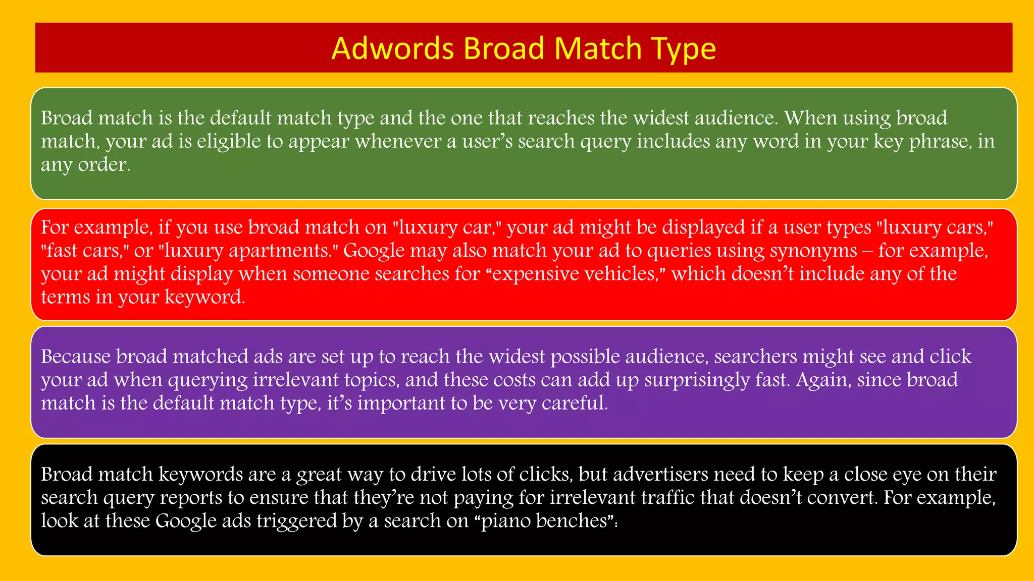 Adwords Broad Match Type
Broad match is the default match type and the one that reaches the widest audience. When using broad
match, your ad is eligible to appear whenever a user’s search query includes any word in your key phrase, in
any order.
For example, if you use broad match on "luxury car," your ad might be displayed if a user types "luxury cars,"
"fast cars," or "luxury apartments." Google may also match your ad to queries using synonyms – for example,
your ad might display when someone searches for “expensive vehicles,” which doesn’t include any of the
terms in your keyword.
Because broad matched ads are set up to reach the widest possible audience, searchers might see and click
your ad when querying irrelevant topics, and these costs can add up surprisingly fast. Again, since broad
match is the default match type, it’s important to be very careful.
Broad match keywords are a great way to drive lots of clicks, but advertisers need to keep a close eye on their
search query reports to ensure that they’re not paying for irrelevant traffic that doesn’t convert. For example,
look at these Google ads triggered by a search on “piano benches”:
 