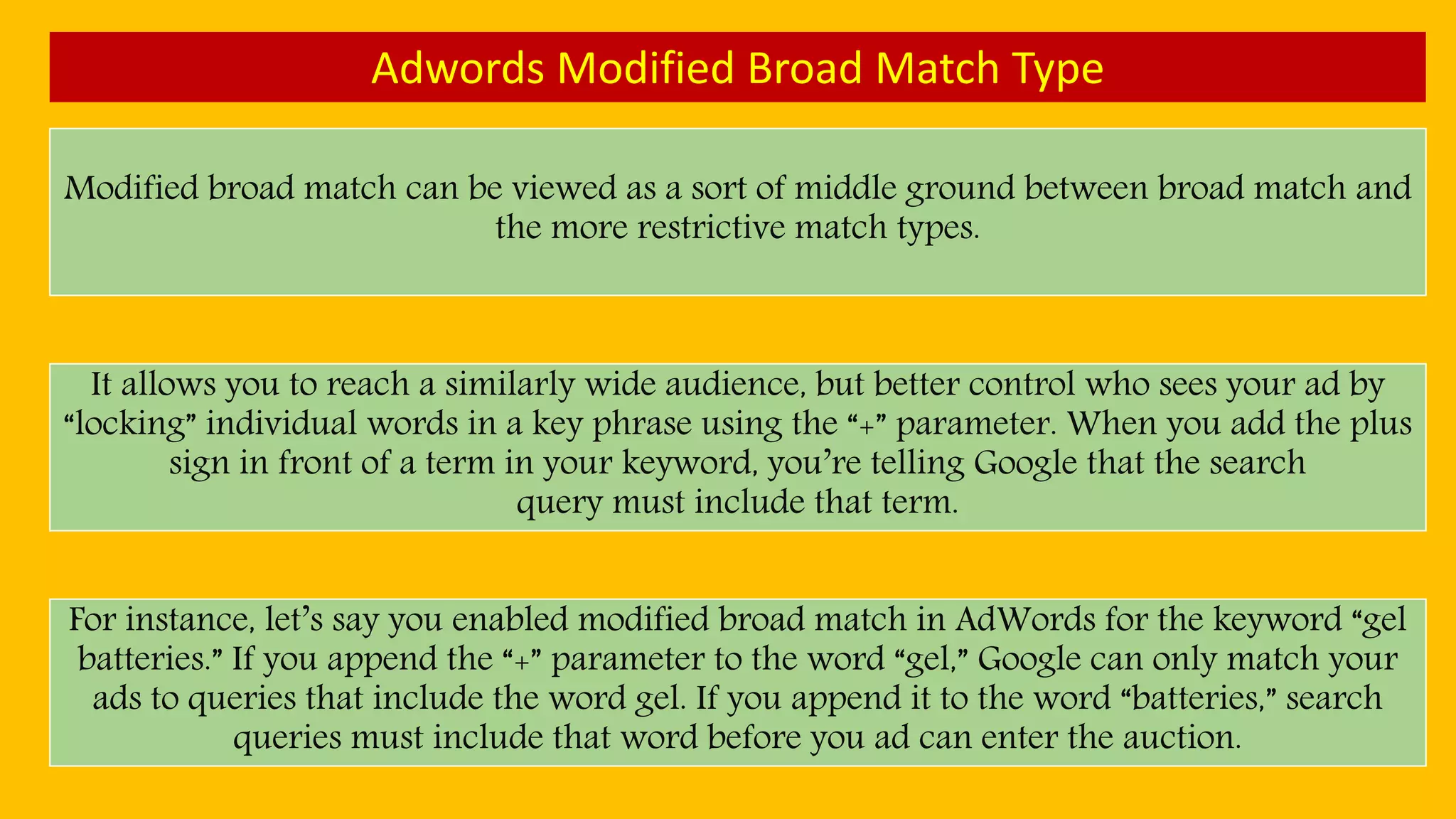 Adwords Modified Broad Match Type
Modified broad match can be viewed as a sort of middle ground between broad match and
the more restrictive match types.
It allows you to reach a similarly wide audience, but better control who sees your ad by
“locking” individual words in a key phrase using the “+” parameter. When you add the plus
sign in front of a term in your keyword, you’re telling Google that the search
query must include that term.
For instance, let’s say you enabled modified broad match in AdWords for the keyword “gel
batteries.” If you append the “+” parameter to the word “gel,” Google can only match your
ads to queries that include the word gel. If you append it to the word “batteries,” search
queries must include that word before you ad can enter the auction.
 