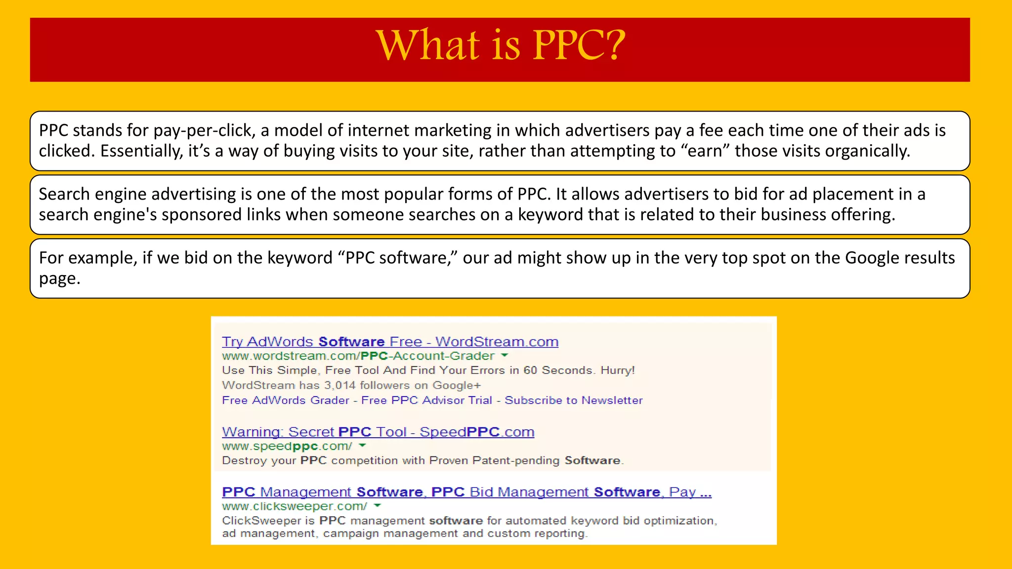 PPC stands for pay-per-click, a model of internet marketing in which advertisers pay a fee each time one of their ads is
clicked. Essentially, it’s a way of buying visits to your site, rather than attempting to “earn” those visits organically.
Search engine advertising is one of the most popular forms of PPC. It allows advertisers to bid for ad placement in a
search engine's sponsored links when someone searches on a keyword that is related to their business offering.
For example, if we bid on the keyword “PPC software,” our ad might show up in the very top spot on the Google results
page.
What is PPC?
 