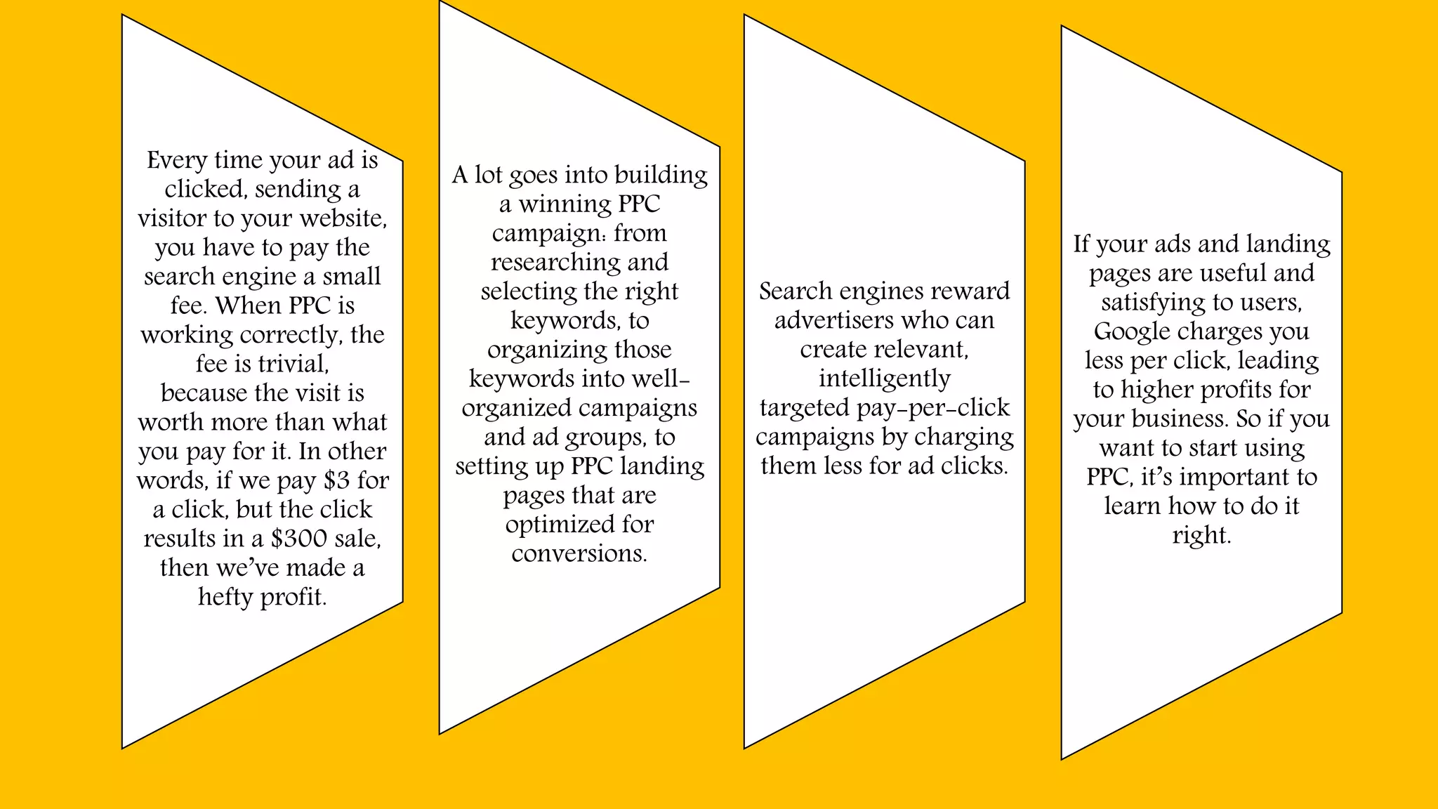 Every time your ad is
clicked, sending a
visitor to your website,
you have to pay the
search engine a small
fee. When PPC is
working correctly, the
fee is trivial,
because the visit is
worth more than what
you pay for it. In other
words, if we pay $3 for
a click, but the click
results in a $300 sale,
then we’ve made a
hefty profit.
A lot goes into building
a winning PPC
campaign: from
researching and
selecting the right
keywords, to
organizing those
keywords into well-
organized campaigns
and ad groups, to
setting up PPC landing
pages that are
optimized for
conversions.
Search engines reward
advertisers who can
create relevant,
intelligently
targeted pay-per-click
campaigns by charging
them less for ad clicks.
If your ads and landing
pages are useful and
satisfying to users,
Google charges you
less per click, leading
to higher profits for
your business. So if you
want to start using
PPC, it’s important to
learn how to do it
right.
 