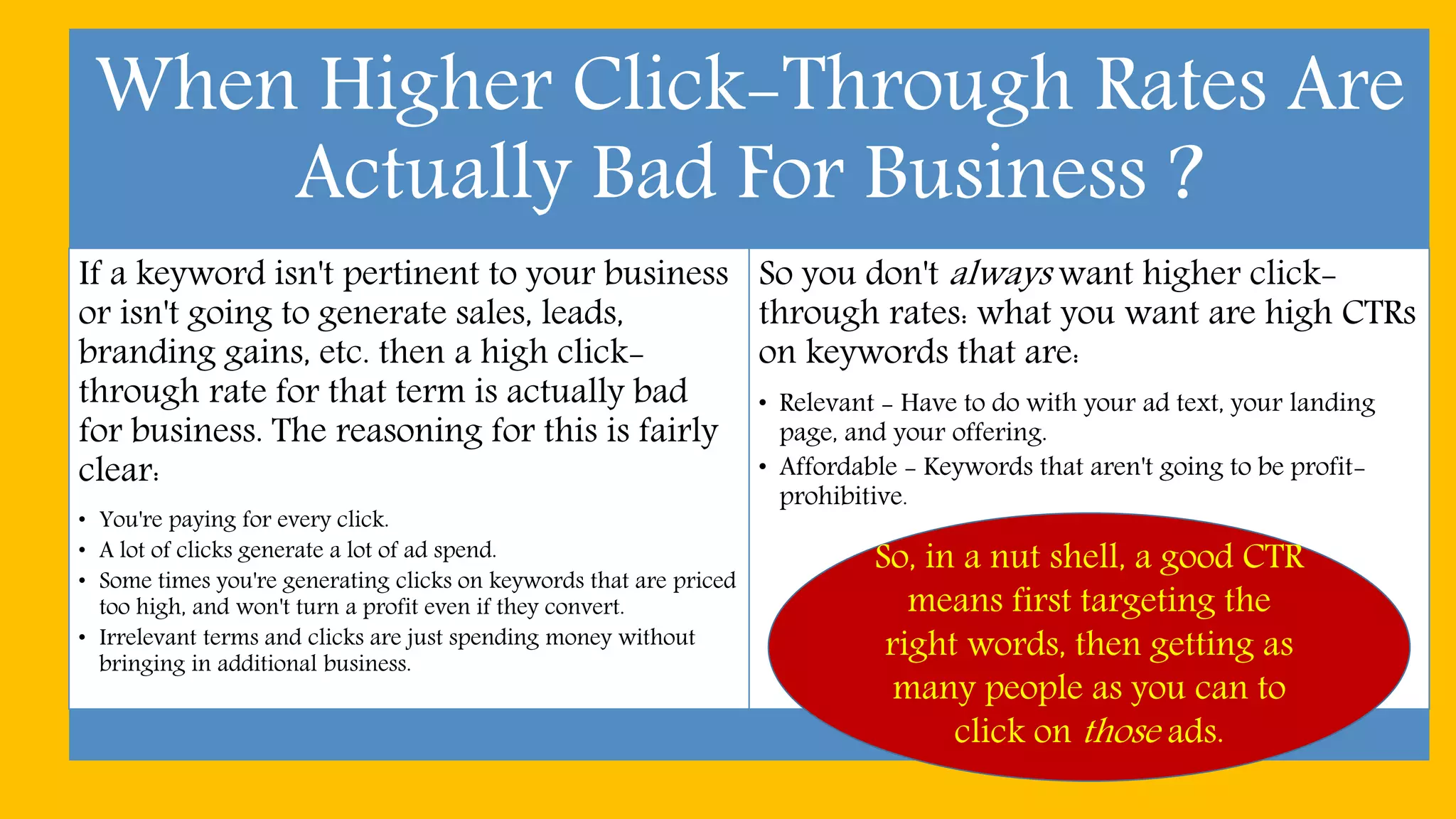 When Higher Click-Through Rates Are
Actually Bad For Business ?
If a keyword isn't pertinent to your business
or isn't going to generate sales, leads,
branding gains, etc. then a high click-
through rate for that term is actually bad
for business. The reasoning for this is fairly
clear:
• You're paying for every click.
• A lot of clicks generate a lot of ad spend.
• Some times you're generating clicks on keywords that are priced
too high, and won't turn a profit even if they convert.
• Irrelevant terms and clicks are just spending money without
bringing in additional business.
So you don't always want higher click-
through rates: what you want are high CTRs
on keywords that are:
• Relevant - Have to do with your ad text, your landing
page, and your offering.
• Affordable - Keywords that aren't going to be profit-
prohibitive.
So, in a nut shell, a good CTR
means first targeting the
right words, then getting as
many people as you can to
click on those ads.
 