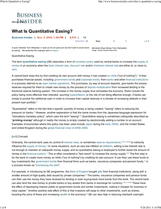 What Is Quantitative Easing?                                                                                      http://www.businessinsider.com/what-is-quantitative-easing




           Money Game



           What Is Quantitative Easing?
           Business Insider | Nov. 2, 2010, 1:49 PM |                          8,916 |         14
                                                                                      Recommend     20         Share                  11       0            AA   A


           A quick refresher from Wikipedia, in case you're not quite sure but don't want to sound dumb   Bernanke Drops Money From Helicopters
           by asking... We published this originally back in August.                                      Image: Charles Goyette (Blue Wire)


           Quantitative Easing

           The term quantitative easing (QE) describes a form of monetary policy used by central banks to increase the supply of
           money in an economy when the bank interest rate, discount rate and/or interbank interest rate are either at, or close to,
           zero.

           A central bank does this by first crediting its own account with money it has created ex nihilo ("out of nothing").[1] It then
           purchases financial assets, including government bonds and corporate bonds, from banks and other financial institutions
           in a process referred to as open market operations. The purchases, by way of account deposits, give banks the excess
           reserves required for them to create new money by the process of deposit multiplication from increased lending in the
           fractional reserve banking system. The increase in the money supply thus stimulates the economy. Risks include the
           policy being more effective than intended, spurring hyperinflation, or the risk of not being effective enough, if banks opt
           simply to pocket the additional cash in order to increase their capital reserves in a climate of increasing defaults in their
           present loan portfolio.[1]

           "Quantitative" refers to the fact that a specific quantity of money is being created; "easing" refers to reducing the
           pressure on banks.[2] However, another explanation is that the name comes from the Japanese-language expression for
           "stimulatory monetary policy", which uses the term "easing".[3] Quantitative easing is sometimes colloquially described as
           "printing money" although in reality the money is simply created by electronically adding a number to an account.
           Examples of economies where this policy has been used include Japan during the early 2000s, and the United States
           and United Kingdom during the global financial crisis of 2008–2009.


           [edit] Concept

           Ordinarily, the central bank uses its control of interest rates, or sometimes reserve requirements,[citation needed] to indirectly
           influence the supply of money.[1] In some situations, such as very low inflation or deflation, setting a low interest rate is
           not enough to maintain an adequate money supply, and so quantitative easing is employed to further boost the amount of
           money in the financial system.[1] This is often considered a "last resort" to increase the money supply.[4][5] The first step is
           for the bank to create more money ex nihilo ("out of nothing") by crediting its own account. It can then use these funds to
           buy investments like government bonds from financial firms such as banks, insurance companies and pension funds,[1] in
           a process known as "monetising the debt".

           For example, in introducing its QE programme, the Bank of England bought gilts from financial institutions, along with a
           smaller amount of high-quality debt issued by private companies.[6] The banks, insurance companies and pension funds
           can then use the money they have received for lending or even buying back more bonds from the bank. The central bank
           can also lend the new money to private banks or buy assets from banks in exchange for currency.[citation needed] These have
           the effect of depressing interest yields on government bonds and similar investments, making it cheaper for business to
           raise capital.[7] Another positive side effect of this is that investors will swap to other investments, such as shares,
           boosting the price of these and increasing wealth in the economy.[6] QE can also help in reducing interbank overnight




1 of 8                                                                                                                                                  9/26/2011 5:14 PM
 