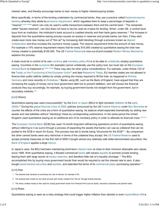 What Is Quantitative Easing?                                                                                        http://www.businessinsider.com/what-is-quantitative-easing


           interest rates, and thereby encourage banks to loan money to higher interest-paying bodies.

           More specifically, in terms of the lending undertaken by commercial banks, they use a practice called fractional-reserve
           banking whereby they abide by a reserve requirement, which regulates them to keep a percentage of deposits in
           "reserve",[citation needed] which can only be used to settle transactions between them and the central bank.[7] The remainder,
           called "excess reserves", can (but does not have to be) be used as a basis for lending. When, under QE, a central bank
           buys from an institution, the institution's bank account is credited directly and their bank gains reserves.[6] The increase in
           deposits from the quantitative easing process causes an excess in reserves and private banks can then, if they wish,
           create even more new money out of "thin air" by increasing debt (lending) through a process known as deposit
           multiplication and thus increase the country's money supply. The reserve requirement limits the amount of new money.
           For example a 10% reserve requirement means that for every $10,000 created by quantitative easing the total new
           money created is potentially $100,000. The US Federal Reserve's now out-of-print booklet Modern Money Mechanics
           explains the process.

           A state must be in control of its own currency and monetary policy if it is to be able to unilaterally employ quantitative
           easing. Countries in the eurozone (for example) cannot unilaterally use this policy tool, but must rely on the European
           Central Bank to implement it.[citation needed] There may also be other policy considerations. For example, under Article 123 of
           the Treaty on the Functioning of the European Union[7] and later Maastricht Treaty, EU member states are not allowed to
           finance their public deficits (debts) by simply printing the money required to fill the hole, as happened in Weimar
           Germany and more recently in Zimbabwe.[1] Banks using QE, such as the Bank of England, have argued that they are
           increasing the supply of money not to fund government debt but to prevent deflation, and will choose the financial
           products they buy accordingly, for example, by buying government bonds not straight from the government, but in
           secondary markets.[1][7]

           [edit] History

           Quantitative easing was used unsuccessfully[8] by the Bank of Japan (BOJ) to fight domestic deflation in the early
           2000s.[9] During the global financial crisis of 2008, policies announced by the US Federal Reserve under Ben Bernanke to
           counter the effects of the crisis are a form of quantitative easing. Its balance sheet expanded dramatically by adding new
           assets and new liabilities without "sterilizing" these by corresponding subtractions. In the same period the United
           Kingdom used quantitative easing as an additional arm of its monetary policy in order to alleviate its financial crisis.[10][11][12]

           The European Central Bank (ECB) has used 12-month long-term refinancing operations (a form of quantitative easing
           without referring to it as such) through a process of expanding the assets that banks can use as collateral that can be
           posted to the ECB in return for Euros. This process has led to bonds being "structured for the ECB"[13]. By comparison
           the other central banks were very restrictive in terms of the collateral they accept: the US Federal Reserve used to
           accept primarily treasuries (in the first half of 2009 it bought almost any relatively safe dollar-denominated securities); the
           Bank of England applied a large haircut.

           In Japan's case, the BOJ had been maintaining short-term interest rates at close to their minimum attainable zero values
           since 1999. With quantitative easing, it flooded commercial banks with excess liquidity to promote private lending,
           leaving them with large stocks of excess reserves, and therefore little risk of a liquidity shortage.[14] The BOJ
           accomplished this by buying more government bonds than would be required to set the interest rate to zero. It also
           bought asset-backed securities and equities, and extended the terms of its commercial paper purchasing operation.[15]

           [edit] How
           1. The national bank declares an extremely low rate of interest, for example 0.5%.

           2. The national bank credits its own bank account with money created from 'thin air' through lending interests.

           3. The newly created money is then used for buying government bonds from financial firms such as banks, insurance companies and pension funds.


           [edit] Risks

           Quantitative easing is seen as a risky strategy that could trigger higher inflation than desired or even hyperinflation if it is



2 of 8                                                                                                                                                      9/26/2011 5:14 PM
 