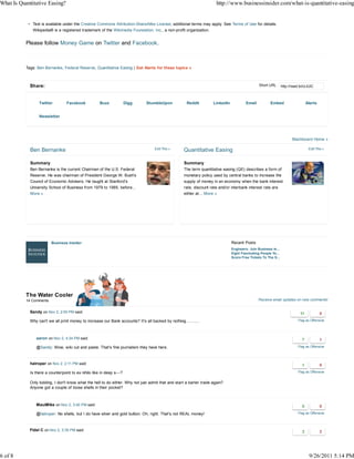 What Is Quantitative Easing?                                                                                           http://www.businessinsider.com/what-is-quantitative-easing


              Text is available under the Creative Commons Attribution-ShareAlike License; additional terms may apply. See Terms of Use for details.
              Wikipedia® is a registered trademark of the Wikimedia Foundation, Inc., a non-profit organization.


           Please follow Money Game on Twitter and Facebook.



           Tags: Ben Bernanke, Federal Reserve, Quantitative Easing | Get Alerts for these topics »



             Share:                                                                                                                              Short URL       http://read.bi/cLtUiC



                  Twitter         Facebook            Buzz             Digg    StumbleUpon            Reddit         LinkedIn           Email           Embed                   Alerts


                  Newsletter




                                                                                                                                                                        Blackboard Home »

             Ben Bernanke                                                           Edit This »      Quantitative Easing                                                          Edit This »



             Summary                                                                                 Summary
             Ben Bernanke is the current Chairman of the U.S. Federal                                The term quantitative easing (QE) describes a form of
             Reserve. He was chairman of President George W. Bush's                                  monetary policy used by central banks to increase the
             Council of Economic Advisers. He taught at Stanford's                                   supply of money in an economy when the bank interest
             University School of Business from 1979 to 1985, before...                              rate, discount rate and/or interbank interest rate are
             More »                                                                                  either at... More »




                         Business Insider                                                                                       Recent Posts
                                                                                                                                Engineers: Join Business In...
                                                                                                                                Eight Fascinating People Yo...
                                                                                                                                Score Free Tickets To The S...




           The Water Cooler
           14 Comments                                                                                                                          Receive email updates on new comments!


             Sandy on Nov 2, 2:00 PM said:

             Why can't we all print money to increase our Bank accounts? It's all backed by nothing...........                                                              Flag as Offensive




                aaron on Nov 2, 4:34 PM said:

                @Sandy: Wow, wiki cut and paste. That's fine journalism they have here.                                                                                     Flag as Offensive




             halroper on Nov 2, 2:11 PM said:

             Is there a counterpoint to ex nihilo like in deep s---?                                                                                                        Flag as Offensive


             Only kidding, I don't know what the hell to do either. Why not just admit that and start a barter trade again?
             Anyone got a couple of loose shells in their pocket?



                MauiMike on Nov 2, 3:40 PM said:

                @halroper: No shells, but I do have silver and gold bullion. Oh, right. That's not REAL money!                                                              Flag as Offensive




             Fidel C on Nov 2, 3:35 PM said:




6 of 8                                                                                                                                                                             9/26/2011 5:14 PM
 