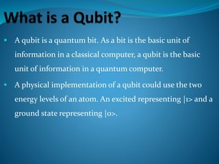  A qubit is a quantum bit. As a bit is the basic unit of
information in a classical computer, a qubit is the basic
unit of information in a quantum computer.
 A physical implementation of a qubit could use the two
energy levels of an atom. An excited representing |1> and a
ground state representing |0>.
 