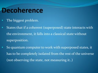  The biggest problem.
 States that if a coherent (superposed) state interacts with
the environment, it falls into a classical state without
superposition.
 So quantum computer to work with superposed states, it
has to be completely isolated from the rest of the universe
(not observing the state, not measuring it..)
 