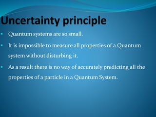  Quantum systems are so small.
 It is impossible to measure all properties of a Quantum
system without disturbing it.
 As a result there is no way of accurately predicting all the
properties of a particle in a Quantum System.
 