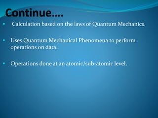  Calculation based on the laws of Quantum Mechanics.
 Uses Quantum Mechanical Phenomena to perform
operations on data.
 Operations done at an atomic/sub-atomic level.
 