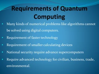  Many kinds of numerical problems like algorithms cannot
be solved using digital computers.
 Requirement of faster technology
 Requirement of smaller calculating devices
 National security require advance supercomputers
 Require advanced technology for civilian, business, trade,
environmental.
 