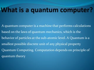 A quantum computer is a machine that performs calculations
based on the laws of quantum mechanics, which is the
behavior of particles at the sub-atomic level. A Quantum is a
smallest possible discrete unit of any physical property
Quantum Computing. Computation depends on principle of
quantum theory
 