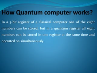 In a 3-bit register of a classical computer one of the eight
numbers can be stored, but in a quantum register all eight
numbers can be stored in one register at the same time and
operated on simultaneously.
 