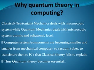 Classical(Newtonian) Mechanics deals with macroscopic
system while Quantum Mechanics deals with microscopic
system-atomic and subatomic level.
Computer system/components are becoming smaller and
smaller from mechanical computer to vacuum tubes, to
transistors then to IC’s that Classical theory fails to explain.
Thus Quantum theory becomes essential..
 