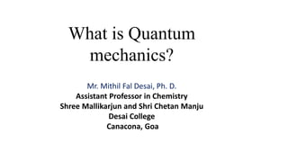 What is Quantum
mechanics?
Mr. Mithil Fal Desai, Ph. D.
Assistant Professor in Chemistry
Shree Mallikarjun and Shri Chetan Manju
Desai College
Canacona, Goa
 