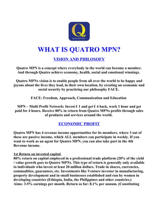 WHAT IS QUATRO MPN?
VISION AND PHILOSOFY
Quatro MPN is a concept where everybody in the world can become a member.
And through Quatro achieve economy, health, social and emotional winnings.
Quatro MPNs vision is to enable people from all over the world to be happy and
joyous about the lives they lead, in their own location, by creating an economic and
social security by practicing our philosophy FACE.
FACE: Freedom, Approach, Communication and Education
MPN – Multi Profit Network: Invest € 1 and get € 4 back, work 1 hour and get
paid for 4 hours. Receive 80% in return from Quatro MPNs profits through sales
of products and services around the world.
ECONOMIC PROFIT
Quatro MPN has 4 revenue income opportunities for its members, where 3 out of
these are passive income, which ALL members can participate in weekly. If you
want to work as an agent for Quatro MPN, you can also take part in the 4th
Revenue income.
1st Return on invested capital
80% return on capital employed in a professional trade platform (20% of the yield
/ value growth goes to Quatro MPN). This type of return is generally only available
to individuals who invest at least 20 million dollars. Trade in shares, currencies,
commodities, guarantees, etc. Investments like Venture investor in manufacturing,
property development and in small businesses established and run by women in
developing countries (Ethiopia, India, the Philippines and other countries.)
Aims: 3-5% earnings per month. Return so far: 8.1% per annum. (Constituting
 