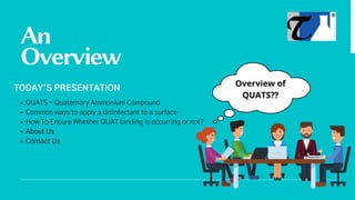 An
Overview
QUATS - Quaternary Ammonium Compound
Common ways to apply a disinfectant to a surface
How To Ensure Whether QUAT binding is occurring or not?
About Us
Contact Us
TODAY'S PRESENTATION
Overview of
QUATS??
 