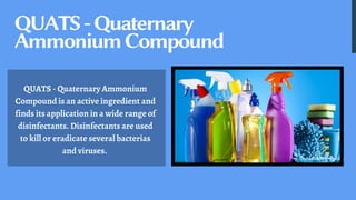 QUATS-Quaternary
AmmoniumCompound
QUATS - Quaternary Ammonium
Compound is an active ingredient and
finds its application in a wide range of
disinfectants. Disinfectants are used
to kill or eradicate several bacterias
and viruses.
 
