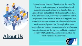 Tatva Chintan Pharma Chem Pvt Ltd, is one of the
fastest growing company in manufacturing of
specialty chemicals with world class facilities at
Ankleshwar, Dahej SEZ & R&D center at Vadodara.
With presence in US, Europe & Japan market and an
impeccable track record of more than 24 years. We
combine economic success, social responsibility and
environmental protection Through science and
innovation, we support our customers in nearly every
industry in meeting the current and future needs of
society. TATVA CHINTAN aims to strengthen its
position as one of the world’s.
AboutUs
 