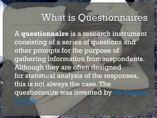 A questionnaire is a research instrument
 consisting of a series of questions and
 other prompts for the purpose of
 gathering information from respondents.
 Although they are often designed
 for statistical analysis of the responses,
 this is not always the case. The
 questionnaire was invented by Sir Francis
 Galton
 
