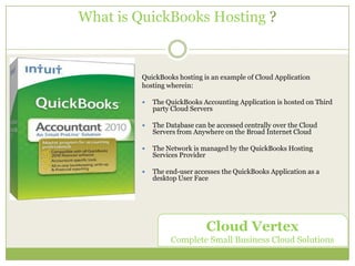 What is QuickBooks Hosting ? QuickBooks hosting is an example of Cloud Application  hosting wherein:   The QuickBooks Accounting Application is hosted on Third party Cloud Servers   The Database can be accessed centrally over the Cloud Servers from Anywhere on the Broad Internet Cloud The Network is managed by the QuickBooks Hosting Services Provider   The end-user accesses the QuickBooks Application as a desktop User Face    Cloud Vertex Complete Small Business Cloud Solutions  