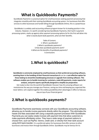 What is Quickbooks Payments?
QuickBooks Payments is a practical option for small businesses seeking payment processing that
integrates smoothly with their existing QuickBooks accounting system. For businesses that offer
services to other businesses and handle billing through QuickBooks Online, this is a powerhouse
choice!
QuickBooks is a widely used accounting software program known for its leading position in the
industry. However, it is worth considering how QuickBooks Payments, their built-in payment
processing system, stacks up against other payment processing options.So for this first will delve into
what is exactly Quick book payments ,what are their benefits.
Table of Content:
1. What is quickbooks?
2.What is quickbooks payments?
3.How does quickbook payments work?
4.What are the benefits of quickbook payments?
5.Conclusions
1.What is quickbooks?
QuickBooks is commonly employed by small businesses as their preferred accounting software,
assisting them in the handling of their financial transactions.It can be a cost-effective option for
those looking to streamline bookkeeping processes or upgrade from existing software. This
software enables you to handle invoicing for customers, make bill payments, create reports for
analysis, and print reports specifically designed to simplify tax preparation.
Get ready to dive into the world of QuickBooks! Discover how this amazing software can
revolutionize the way you manage your finances, saving you time and keeping you organized like
never before. Let's explore together the endless possibilities,their advantages it offers to help you
stay on top of your financial game!
2.What is quickbooks payments?
QuickBooks Payments seamlessly connects with your QuickBooks accounting software,
allowing you to handle invoice payments directly within the program. This eliminates the
hassle and fees associated with using a separate payment processor.With QuickBooks
Payments,you can easily create invoices with payment links that allow customers to
make payments effortlessly online. They have a wide range of payment options to
choose from, such as PayPal, Venmo, credit card, or directly from their bank account
using ACH bank transfer. It is a preferred option for businesses that offer services to other
businesses and invoice them through QuickBooks Online. QuickBooks may be famous for its
 