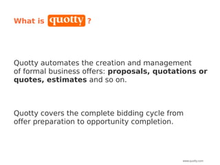 What is            ?




Quotty automates the creation and management
of formal business offers: proposals, quotations or
quotes, estimates and so on.



Quotty covers the complete bidding cycle from
offer preparation to opportunity completion.




                                            www.quotty.com
 