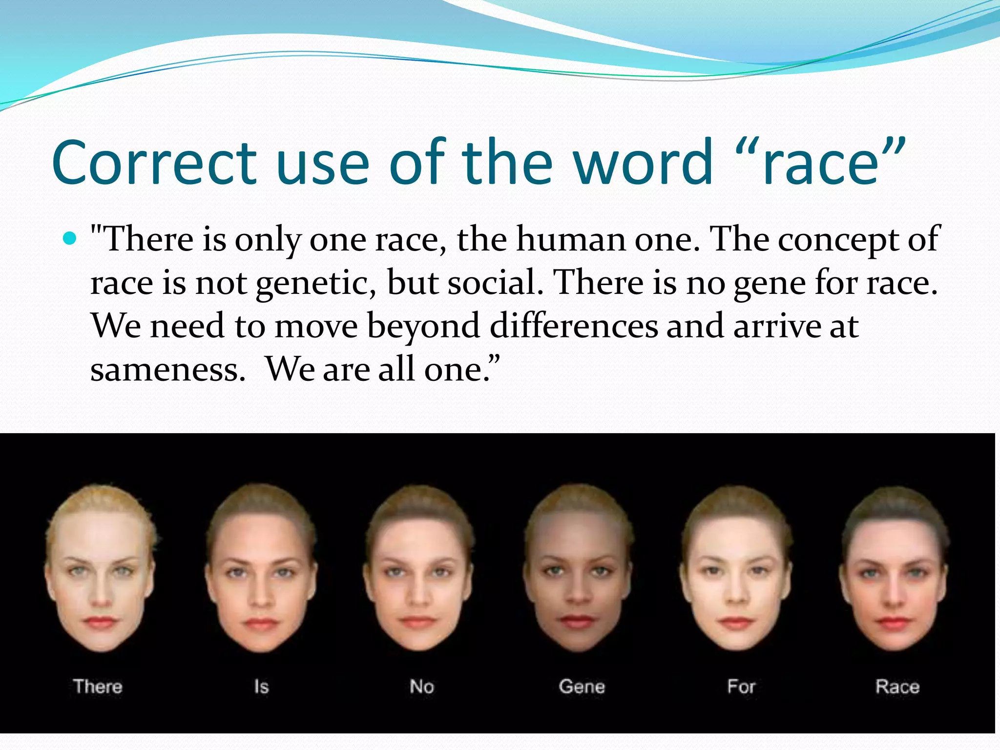 Correct use of the word “race”"There is only one race, the human one. The concept of race is not genetic, but social. There is no gene for race. We need to move beyond differences and arrive at sameness.  We are all one.”