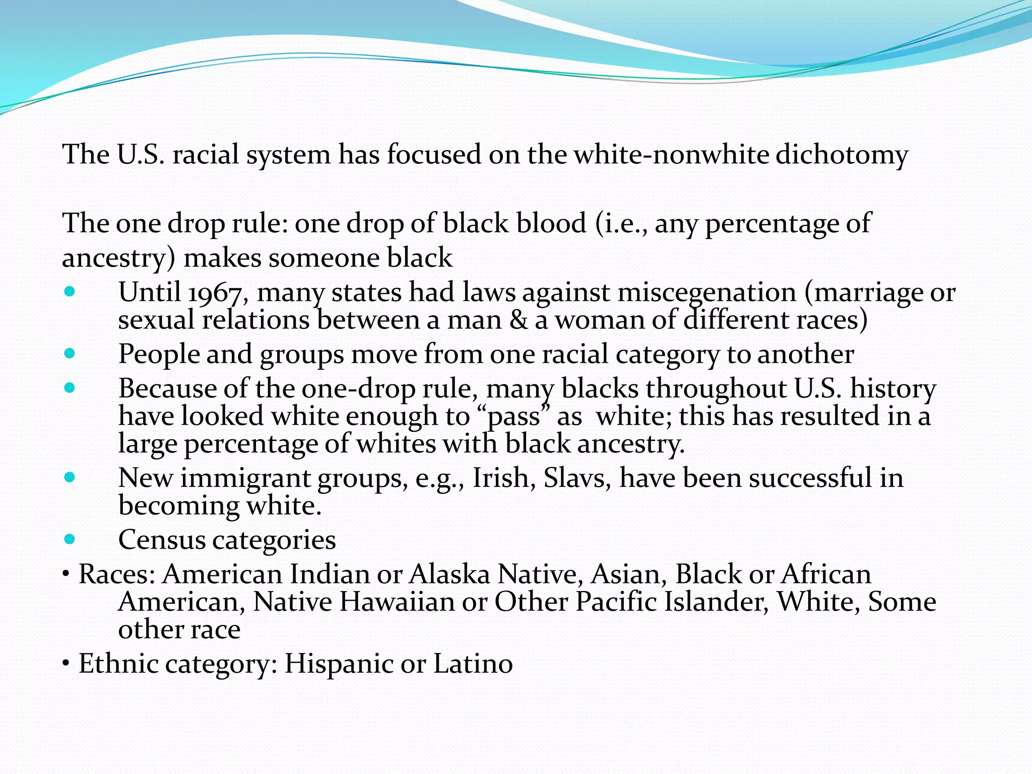 The U.S. racial system has focused on the white-nonwhite dichotomyThe one drop rule: one drop of black blood (i.e., any percentage ofancestry) makes someone blackUntil 1967, many states had laws against miscegenation (marriage or sexual relations between a man & a woman of different races)People and groups move from one racial category to anotherBecause of the one-drop rule, many blacks throughout U.S. history have looked white enough to “pass” as  white; this has resulted in a large percentage of whites with black ancestry.New immigrant groups, e.g., Irish, Slavs, have been successful in becoming white.Census categories• Races: American Indian or Alaska Native, Asian, Black or African American, Native Hawaiian or Other Pacific Islander, White, Some other race• Ethnic category: Hispanic or Latino