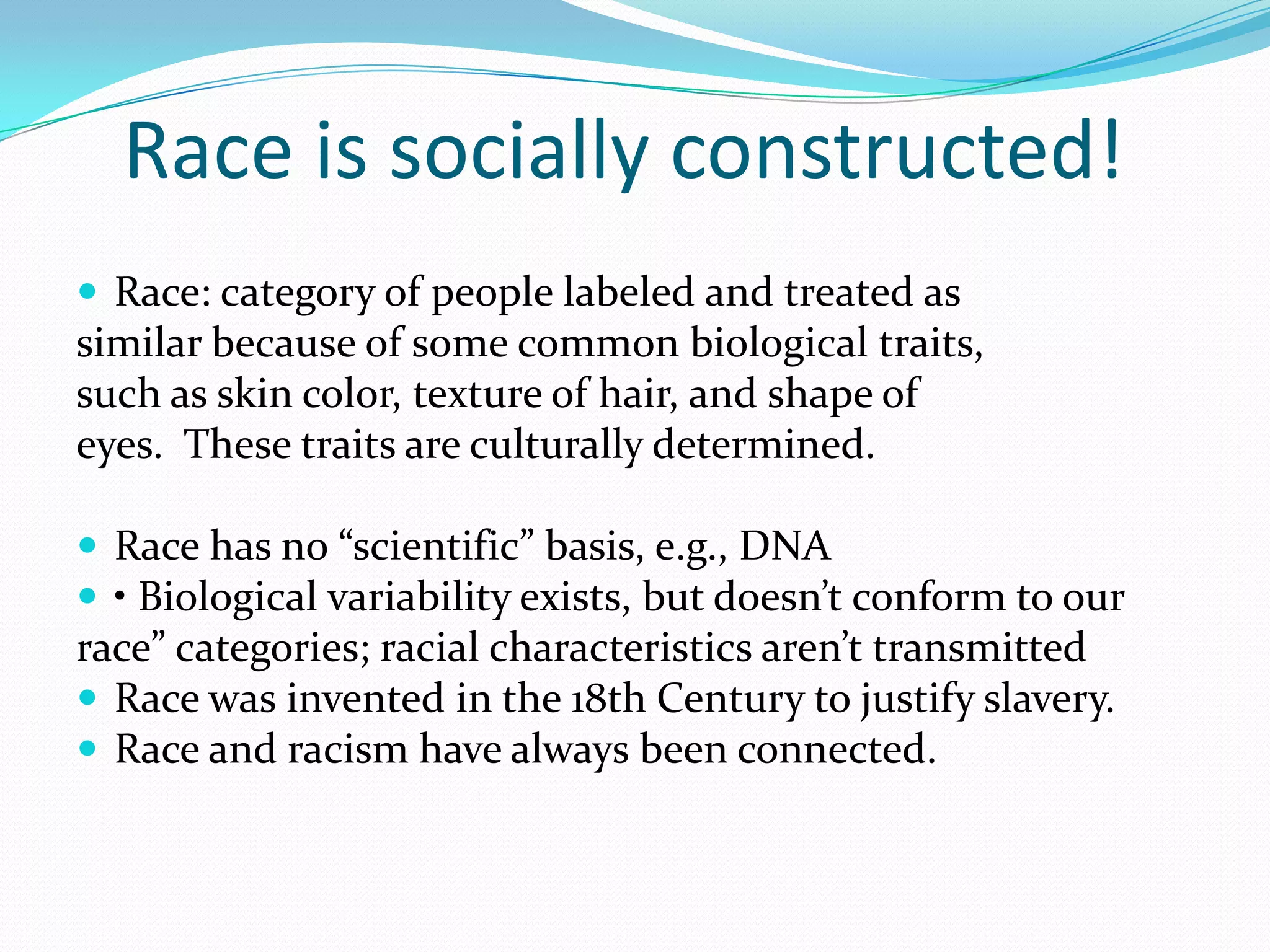    Race is socially constructed!Race: category of people labeled and treated assimilar because of some common biological traits,such as skin color, texture of hair, and shape ofeyes.  These traits are culturally determined.  Race has no “scientific” basis, e.g., DNA• Biological variability exists, but doesn’t conform to ourrace” categories; racial characteristics aren’t transmittedRace was invented in the 18th Century to justify slavery.Race and racism have always been connected.