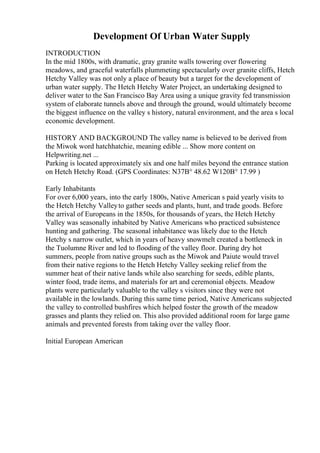 Development Of Urban Water Supply
INTRODUCTION
In the mid 1800s, with dramatic, gray granite walls towering over flowering
meadows, and graceful waterfalls plummeting spectacularly over granite cliffs, Hetch
Hetchy Valley was not only a place of beauty but a target for the development of
urban water supply. The Hetch Hetchy Water Project, an undertaking designed to
deliver water to the San Francisco Bay Area using a unique gravity fed transmission
system of elaborate tunnels above and through the ground, would ultimately become
the biggest influence on the valley s history, natural environment, and the area s local
economic development.
HISTORY AND BACKGROUND The valley name is believed to be derived from
the Miwok word hatchhatchie, meaning edible ... Show more content on
Helpwriting.net ...
Parking is located approximately six and one half miles beyond the entrance station
on Hetch Hetchy Road. (GPS Coordinates: N37В° 48.62 W120В° 17.99 )
Early Inhabitants
For over 6,000 years, into the early 1800s, Native American s paid yearly visits to
the Hetch Hetchy Valleyto gather seeds and plants, hunt, and trade goods. Before
the arrival of Europeans in the 1850s, for thousands of years, the Hetch Hetchy
Valley was seasonally inhabited by Native Americans who practiced subsistence
hunting and gathering. The seasonal inhabitance was likely due to the Hetch
Hetchy s narrow outlet, which in years of heavy snowmelt created a bottleneck in
the Tuolumne River and led to flooding of the valley floor. During dry hot
summers, people from native groups such as the Miwok and Paiute would travel
from their native regions to the Hetch Hetchy Valley seeking relief from the
summer heat of their native lands while also searching for seeds, edible plants,
winter food, trade items, and materials for art and ceremonial objects. Meadow
plants were particularly valuable to the valley s visitors since they were not
available in the lowlands. During this same time period, Native Americans subjected
the valley to controlled bushfires which helped foster the growth of the meadow
grasses and plants they relied on. This also provided additional room for large game
animals and prevented forests from taking over the valley floor.
Initial European American
 