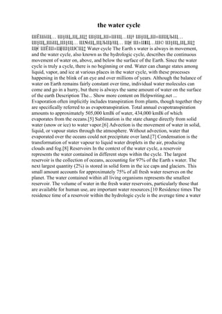 the water cycle
ШЁШіЩ… Ш§Щ„Щ„Щ‡ Ш§Щ„Ш±ШЩ…Щ† Ш§Щ„Ш±ШЩЉЩ…
Ш§Щ„ШіЩ„Ш§Щ… Ш№Щ„ЩЉЩѓЩ… Щ€Ш±Ш
Щ…Ш© Ш§Щ„Щ„Щ‡
Щ€ШЁШ±Щ
ѓШ§ШЄЩ‡ Water cycle The Earth s water is always in movement,
and the water cycle, also known as the hydrologic cycle, describes the continuous
movement of water on, above, and below the surface of the Earth. Since the water
cycle is truly a cycle, there is no beginning or end. Water can change states among
liquid, vapor, and ice at various places in the water cycle, with these processes
happening in the blink of an eye and over millions of years. Although the balance of
water on Earth remains fairly constant over time, individual water molecules can
come and go in a hurry, but there is always the same amount of water on the surface
of the earth Description The... Show more content on Helpwriting.net ...
Evaporation often implicitly includes transpiration from plants, though together they
are specifically referred to as evapotranspiration. Total annual evapotranspiration
amounts to approximately 505,000 kmВі of water, 434,000 kmВі of which
evaporates from the oceans.[5] Sublimation is the state change directly from solid
water (snow or ice) to water vapor.[6] Advection is the movement of water in solid,
liquid, or vapour states through the atmosphere. Without advection, water that
evaporated over the oceans could not precipitate over land.[7] Condensation is the
transformation of water vapour to liquid water droplets in the air, producing
clouds and fog.[8] Reservoirs In the context of the water cycle, a reservoir
represents the water contained in different steps within the cycle. The largest
reservoir is the collection of oceans, accounting for 97% of the Earth s water. The
next largest quantity (2%) is stored in solid form in the ice caps and glaciers. This
small amount accounts for approximately 75% of all fresh water reserves on the
planet. The water contained within all living organisms represents the smallest
reservoir. The volume of water in the fresh water reservoirs, particularly those that
are available for human use, are important water resources.[10 Residence times The
residence time of a reservoir within the hydrologic cycle is the average time a water
 