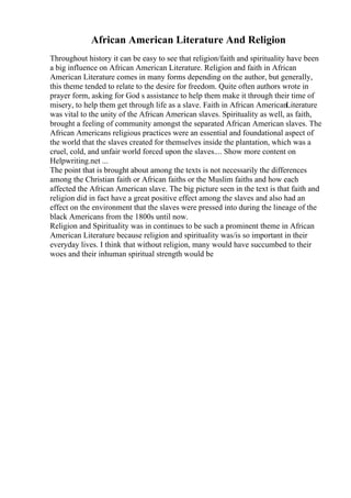 African American Literature And Religion
Throughout history it can be easy to see that religion/faith and spirituality have been
a big influence on African American Literature. Religion and faith in African
American Literature comes in many forms depending on the author, but generally,
this theme tended to relate to the desire for freedom. Quite often authors wrote in
prayer form, asking for God s assistance to help them make it through their time of
misery, to help them get through life as a slave. Faith in African AmericanLiterature
was vital to the unity of the African American slaves. Spirituality as well, as faith,
brought a feeling of community amongst the separated African American slaves. The
African Americans religious practices were an essential and foundational aspect of
the world that the slaves created for themselves inside the plantation, which was a
cruel, cold, and unfair world forced upon the slaves.... Show more content on
Helpwriting.net ...
The point that is brought about among the texts is not necessarily the differences
among the Christian faith or African faiths or the Muslim faiths and how each
affected the African American slave. The big picture seen in the text is that faith and
religion did in fact have a great positive effect among the slaves and also had an
effect on the environment that the slaves were pressed into during the lineage of the
black Americans from the 1800s until now.
Religion and Spirituality was in continues to be such a prominent theme in African
American Literature because religion and spirituality was/is so important in their
everyday lives. I think that without religion, many would have succumbed to their
woes and their inhuman spiritual strength would be
 
