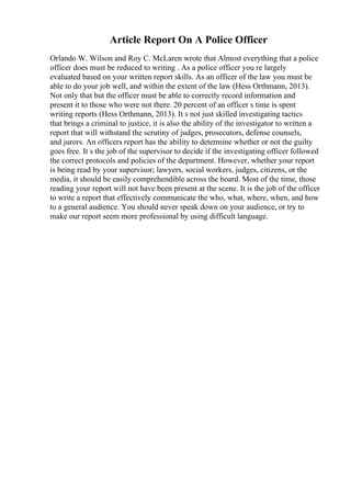 Article Report On A Police Officer
Orlando W. Wilson and Roy C. McLaren wrote that Almost everything that a police
officer does must be reduced to writing . As a police officer you re largely
evaluated based on your written report skills. As an officer of the law you must be
able to do your job well, and within the extent of the law (Hess Orthmann, 2013).
Not only that but the officer must be able to correctly record information and
present it to those who were not there. 20 percent of an officer s time is spent
writing reports (Hess Orthmann, 2013). It s not just skilled investigating tactics
that brings a criminal to justice, it is also the ability of the investigator to written a
report that will withstand the scrutiny of judges, prosecutors, defense counsels,
and jurors. An officers report has the ability to determine whether or not the guilty
goes free. It s the job of the supervisor to decide if the investigating officer followed
the correct protocols and policies of the department. However, whether your report
is being read by your supervisor; lawyers, social workers, judges, citizens, or the
media, it should be easily comprehendible across the board. Most of the time, those
reading your report will not have been present at the scene. It is the job of the officer
to write a report that effectively communicate the who, what, where, when, and how
to a general audience. You should never speak down on your audience, or try to
make our report seem more professional by using difficult language.
 